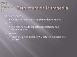 JMJ
Camacho
1C
     Elementos:
         Cantos corales con acompañamiento musical
     Coro:
         A veces hacía de espectador, participando
          discretamente
     Actor:
         Tesis 1 actor. Esquilo 2 actores. Sófocles 3
          actores
 