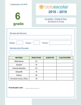 6
Nombre del Alumno:
Grado: Grupo: Fecha:
Nombre de la Escuela:
cicloescolar
2018 - 2019
EXAMEN TRIMESTRAL
BLOQUE III (Final)
MATERIA REACTIVOS ACIERTOS CALIFICACIÓN
Matemáticas 23
Español 19
Ciencias Naturales 23
Geografía 16
Historia 26
Formación Cívica y Ética 18
Firma del padre o tutor: ____________________
CicloEscolar.mx ® 2018
grado
 