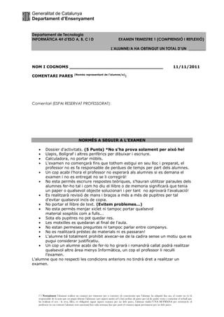 Generalitat de Catalunya
Departament d’Ensenyament


Departament de Tecnologia
INFORMÀTICA 4rt d’ESO A, B, C i D                                               EXAMEN TRIMESTRE 1 (COMPRENSIÓ I REFLEXIÓ)

                                                                         L’ALUMNE/A HA OBTINGUT UN TOTAL D’UN _________



NOM I COGNOMS ___________________________________                                                                                     11/11/2011
                                     (Només representant de l’alumne/a)
COMENTARI PARES                                                                        :




Comentari (ESPAI RESERVAT PROFESSORAT):




                                         NORMÉS A SEGUIR A L’EXAMEN

      Dossier d'activitats. (5 Punts) *No s'ha prova solament per aixó he!
      Llapis, Bolígraf i altres perifèrics per dibuixar i escriure.
      Calculadora, no portar mòbils.
      L'examen no començarà fins que tothom estigui en seu lloc i preparat, el
      professor no es fa responsable de perdues de temps per part dels alumnes.
      Un cop acabi l'hora el professor no esperarà als alumnes si es demana el
      examen i no es entregat no se li corregirà!
      No esta permès escriure respostes teòriques, s'hauran utilitzar paraules dels
      alumnes fer-ho tal i com ho diu el llibre o de memoria significarà que tenia
      un paper o qualsevol objecte solucionari i per tant no aprovarà l'avaluació!
      Es realitzarà revisió de mans i braços a més a més de pupitres per tal
      d'evitar qualsevol incís de copia.
      No portar el llibre de text. (Evitem problemes...)
      No esta permès menjar xiclet ni tampoc portar qualsevol
      material sospitós com a fulls...
      Sota els pupitres no pot quedar res.
      Les motxilles es quedaran al final de l'aula.
      No estan permeses preguntes ni tampoc parlar entre companys.
      No es realitzarà préstec de materials ni es passaran!
      L'alumne té totalment prohibit aixecar-se de la cadira sense un motiu que es
      pugui considerar justificatiu.
      Un cop un alumne acabi de fer-lo ho girarà i romandrà callat podrà realitzar
      qualsevol altre àrea menys Informàtica, un cop el professor li reculli
      l'examen.
L'alumne que no respecti les condicions anteriors no tindrà dret a realitzar un
examen.




   (*) Normalment l’alumnat realitza un examen per trimestre per a coneixer els coneixemts que l’alumne ha adquirit fins ara, el centre no és fá
   responsable de la nota que en pugui obtenir l’alumnat i per aquest motiu sel’s farà arribar als pares per tal de poder veure i comentar el treball que
   ha realitzat el seu / la seva, fill/a, és obligatòri signar aquest examen per un dels pares, l’alumne tindrá UNA SETMANA per retornar-lo al
   professor en cas contrari l’alumne serà sancionat fins cada setmana fins que porti el examen signat previament per un dels pares.
 