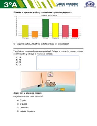 Observa la siguiente gráfica y contesta las siguientes preguntas.
6.- Según la gráfica, ¿Qué fruta es la favorita de los encuestados?
___________________________________________________________________
7.- ¿Cuántas personas fueron encuestadas? Elabora la operación correspondiente
en el recuadro y subraya la respuesta correcta.
a) 10
b) 15
c) 30
d) 35
Según con la siguiente imagen:
8.- ¿Que está más cerca del ratón?
a) El gato
b) El queso
c) La escoba
d) La jaula de pájaro
 