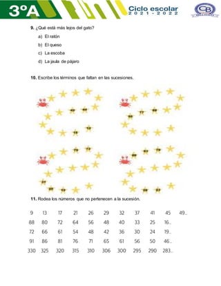 9. ¿Qué está más lejos del gato?
a) El ratón
b) El queso
c) La escoba
d) La jaula de pájaro
10. Escribe los términos que faltan en las sucesiones.
11. Rodea los números que no pertenecen a la sucesión.
 