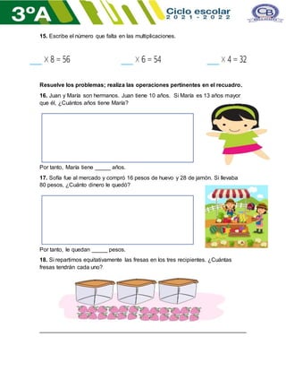 15. Escribe el número que falta en las multiplicaciones.
Resuelve los problemas; realiza las operaciones pertinentes en el recuadro.
16. Juan y María son hermanos. Juan tiene 10 años. Si María es 13 años mayor
que él, ¿Cuántos años tiene María?
Por tanto, María tiene _____ años.
17. Sofía fue al mercado y compró 16 pesos de huevo y 28 de jamón. Si llevaba
80 pesos, ¿Cuánto dinero le quedó?
Por tanto, le quedan _____ pesos.
18. Si repartimos equitativamente las fresas en los tres recipientes. ¿Cuántas
fresas tendrán cada uno?
__________________________________________________________________
 