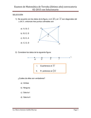 Examen de Matemática de Terraba (Sétimo año) convocatoria
02-2015 con Solucionario
Lic. Marco Antonio Cubillo Murray Page 1
SELECCIÓN
1) De acuerdo con los datos de la figura, si el BD y el AC son diagonales del
ABCD , entonces tres puntos colineales son
a) A, B, C
b) B, E, D
c) B, E, A
d) C, E, D
2) Considere los datos de la siguiente figura:
¿Cuáles de ellas son verdaderas?
a) Ambas
b) Ninguna
c) Solo la I
d) Solo la II
A
B
C
D

E
I. Q pertenece al
II. R pertenece al
1
T

R

Q

M

 