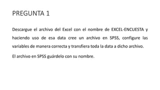 PREGUNTA 1
Descargue el archivo del Excel con el nombre de EXCEL-ENCUESTA y
haciendo uso de esa data cree un archivo en SPSS, configure las
variables de manera correcta y transfiera toda la data a dicho archivo.
El archivo en SPSS guárdelo con su nombre.
 