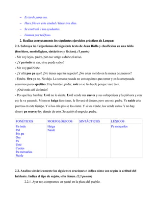 – Es tarde para eso. 
– Hace frío en esta ciudad./ Hace tres días. 
– Se contrató a los ayudantes. 
– Llaman por teléfono. 
2. Realiza correctamente los siguientes ejercicios prácticos de Lengua: 
2.1. Subraya los vulgarismos del siguiente texto de Juan Rulfo y clasíficalos en una tabla 
(fonéticos, morfológicos, sintácticos y léxicos). (1 punto) 
- Me voy lejos, padre, por eso vengo a darle el aviso. 
- ¿Y pa ónde te vas, si se puede saber? 
- Me voy pal Norte. 
- ¿Y allá pos pa qué? ¿No tienes aquí tu negocio? ¿No estás metido en la merca de puercos? 
- Estaba. Ora ya no. No deja. La semana pasada no conseguimos pa comer y en la antepasada 
comimos puros quelites. Hay hambre, padre; usté ni se las huele porque vive bien. 
- ¿Qué estás ahí diciendo? 
- Pos que hay hambre. Usté no lo siente. Usté vende sus cuetes y sus saltapericos y la pólvora y con 
eso la va pasando. Mientras haiga funciones, le lloverá el dinero; pero uno no, padre. Ya naide cría 
puercos en este tiempo. Y si los cría pos se los come. Y si los vende, los vende caros. Y no hay 
dinero pa mercarlos, demás de esto. Se acabó el negocio, padre. 
FONÉTICOS MORFOLÓGICOS SINTÁCTICOS LÉXICOS 
Pa ónde 
Haiga 
Pal 
Naide 
Pos pa 
Ora 
Pa 
Usté 
Cuetes 
Pa mercarlos 
Naide 
Pa mercarlos 
2.2. Analiza sintácticamente las siguientes oraciones e indica cómo son según la actitud del 
hablante. Indica el tipo de sujeto, si lo tienen. (2,5 puntos) 
2.2.1. Ayer nos compramos un pastel en la plaza del pueblo. 
 