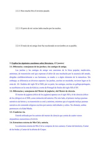 2.2.2. Hizo mucho frío el invierno pasado. 
2.2.3. El perro de mi vecino ladra mucho por las noches. 
2.2.4. El maíz de mi amigo José fue recolectado en noviembre en su pueblo. 
3. Explica las siguientes cuestiones sobre literatura. (2,5 puntos) 
3.1. Diferencia y semejanzas de las jarchas y las cantigas de amigo. 
Las jarchas y las cantigas de amigo son canciones de la lírica popular, medievales, 
anónimas, de transmisión oral que expresan el dolor de una muchacha por la ausencia del amado, 
dirigidas confidencialmente a sus hermanas, su madre o a algún elemento de la naturaleza. Sin 
embargo, se diferencia en diversos aspectos: las jarchas, escritas en mozárabe, tuvieron lugar en la 
zona de Al- Ándalus del siglo XI al XIII, por su parte, las cantigas, escritas en gallego-portugués, 
se escribieron en la zona de Galicia y norte de Portugal de finales del siglo XII al XV. 
3.2. Diferencias y semejanzas del Mester de juglaría y del Mester de clerecía. 
El mester de juglaría (oficio de los juglares) aparece en el siglo XII y el de clerecía (oficio 
de los clérigos) en el XIII, como imitación del anterior. Por otro lado, el primero incluye poemas 
narrativos de héroes y su transmisión es oral y anónima, mientras que el segundo incluye poemas 
narrativos de contenido religioso escritos por autores individuales y cultos. No obstante, ambas 
pertenecen a la Edad Media. 
3.3. Cuaderna vía. 
Estrofa utilizada por los autores del mester de clerecía que consta de cuatro versos 
alejandrinos monorrimos (AAAA). 
3.4. Estructura externa de Mio Cid y autoría. 
La estructura externa de Mio Cid se compone de tres cantares: Cantar del destierro, Cantar 
de las bodas y Cantar de la afrenta de Corpes. 
 