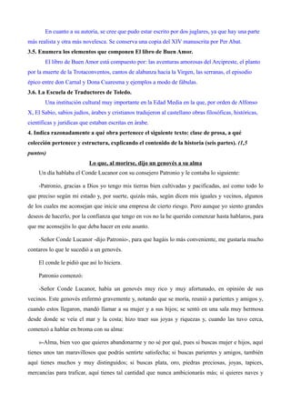 En cuanto a su autoría, se cree que pudo estar escrito por dos juglares, ya que hay una parte 
más realista y otra más novelesca. Se conserva una copia del XIV manuscrita por Per Abat. 
3.5. Enumera los elementos que componen El libro de Buen Amor. 
El libro de Buen Amor está compuesto por: las aventuras amorosas del Arcipreste, el planto 
por la muerte de la Trotaconventos, cantos de alabanza hacia la Virgen, las serranas, el episodio 
épico entre don Carnal y Dona Cuaresma y ejemplos a modo de fábulas. 
3.6. La Escuela de Traductores de Toledo. 
Una institución cultural muy importante en la Edad Media en la que, por orden de Alfonso 
X, El Sabio, sabios judíos, árabes y cristianos tradujeron al castellano obras filosóficas, históricas, 
científicas y jurídicas que estaban escritas en árabe. 
4. Indica razonadamente a qué obra pertenece el siguiente texto: clase de prosa, a qué 
colección pertenece y estructura, explicando el contenido de la historia (seis partes). (1,5 
puntos) 
Lo que, al morirse, dijo un genovés a su alma 
Un día hablaba el Conde Lucanor con su consejero Patronio y le contaba lo siguiente: 
-Patronio, gracias a Dios yo tengo mis tierras bien cultivadas y pacificadas, así como todo lo 
que preciso según mi estado y, por suerte, quizás más, según dicen mis iguales y vecinos, algunos 
de los cuales me aconsejan que inicie una empresa de cierto riesgo. Pero aunque yo siento grandes 
deseos de hacerlo, por la confianza que tengo en vos no la he querido comenzar hasta hablaros, para 
que me aconsejéis lo que deba hacer en este asunto. 
-Señor Conde Lucanor -dijo Patronio-, para que hagáis lo más conveniente, me gustaría mucho 
contaros lo que le sucedió a un genovés. 
El conde le pidió que así lo hiciera. 
Patronio comenzó: 
-Señor Conde Lucanor, había un genovés muy rico y muy afortunado, en opinión de sus 
vecinos. Este genovés enfermó gravemente y, notando que se moría, reunió a parientes y amigos y, 
cuando estos llegaron, mandó llamar a su mujer y a sus hijos; se sentó en una sala muy hermosa 
desde donde se veía el mar y la costa; hizo traer sus joyas y riquezas y, cuando las tuvo cerca, 
comenzó a hablar en broma con su alma: 
»-Alma, bien veo que quieres abandonarme y no sé por qué, pues si buscas mujer e hijos, aquí 
tienes unos tan maravillosos que podrás sentirte satisfecha; si buscas parientes y amigos, también 
aquí tienes muchos y muy distinguidos; si buscas plata, oro, piedras preciosas, joyas, tapices, 
mercancías para traficar, aquí tienes tal cantidad que nunca ambicionarás más; si quieres naves y 
 