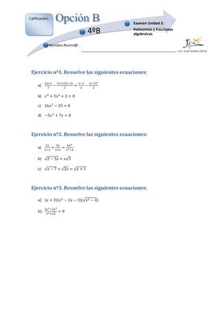 Calificación:
                                                         Examen Unidad 2:

                                                   4ºB   Polinomios y fracciones
                                                         algebraícas

                Nombre Alumn@:




 Ejercicio nº1. Resuelve las siguientes ecuaciones:

     a)

     b)           3              2       0

     c) 16               25          0

     d)     5            7           0



 Ejercicio nº2. Resuelve las siguientes ecuaciones:

     a)

     b) √2           5           √3

     c) √            7       √2          √     1



 Ejercicio nº3. Resuelve las siguientes ecuaciones:
              .

     a)           3                  2       3 √    4

     b)                      0
                 √
 