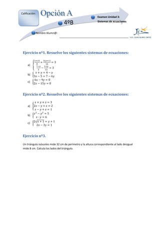 Calificación:
                                                              Examen Unidad 3:

                                            4ºB               Sistemas de ecuaciones


                Nombre Alumn@:




 Ejercicio nº1. Resuelve los siguientes sistemas de ecuaciones:

                                        3
                                    3
     a)

                      4
           3       5 7 6
     b)
            6      9    0
           2       15    0
     c)



 Ejercicio nº2. Resuelve los siguientes sistemas de ecuaciones:

                                3
           2                    2
                                1
     a)

                            5
                        6
     b)

           2√       1               1
             2      3           1
     c)



 Ejercicio nº3.

 Un triángulo isósceles mide 32 cm de perímetro y la altura correspondiente al lado desigual
          ulo
 mide 8 cm. Calcula los lados del triángulo.
 