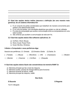________________________________________________________________________
________________________________________________________________________
________________________________________________________________________
________________________________________________________________________
2.1 Qual das opções abaixo melhor descreve a definição (de uma maneira mais
genérica): de um sistema informático?2v
a. É um conjunto de partes coordenadas que trabalham de maneira concorrente para
realizar uma determinada tarefa.
b. É um ciclo de tarefas, com atividades aleatórias que podem ou não ter utilidade.
c. É a área da computação que auxilia a comunicação entre os computadores em uma
rede mundial.
d. São antenas que auxiliam a comunicação da rede sem fio.
2.2- Qual das opções abaixo São softwares aplicativos; 2v
a) Cd-Rom, Word, Mouse.
b) Word, Excel, Power Point.
c) Excel, Ms-Dos, Windows.
3-Sobre o Computador e seus perifericos diga:
Associe aos periféricos: (1) Entrada (2) Entrada e Saída (3) Saída .5v
( ) Teclado ( ) Mouse ( ) Microfone ( ) HD ( ) Impressora ( ) Modem
( ) Monitor ( ) Scanner ( ) Cd-Rom ( ) Disquete
4- Qual das opções abaixo Quais são características da memória RAM? 2v
a) Memória principal que faz o boot da máquina.
b) Memória auxiliar, precisa de energia elétrica para funcionar.
c) Memória somente de leitura, volátil.
d) Memória principal da máquina, volátil.
Boa Sorte
O Docente O Regente
Yuri H. Morgado
 
