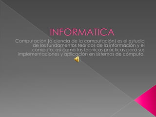 INFORMATICA Computación (o ciencia de la computación) es el estudio de los fundamentos teóricos de la información y el cómputo, así como las técnicas prácticas para sus implementaciones y aplicación en sistemas de cómputo. 