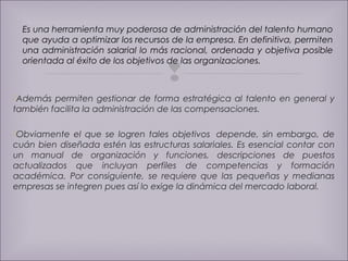 Es una herramienta muy poderosa de administración del talento humano 
que ayuda a optimizar los recursos de la empresa. En definitiva, permiten 
una administración salarial lo más racional, ordenada y objetiva posible 
orientada al éxito de los objetivos de las organizaciones. 
 
Además permiten gestionar de forma estratégica al talento en general y 
también facilita la administración de las compensaciones. 
Obviamente el que se logren tales objetivos depende, sin embargo, de 
cuán bien diseñada estén las estructuras salariales. Es esencial contar con 
un manual de organización y funciones, descripciones de puestos 
actualizados que incluyan perfiles de competencias y formación 
académica. Por consiguiente, se requiere que las pequeñas y medianas 
empresas se integren pues así lo exige la dinámica del mercado laboral. 
 