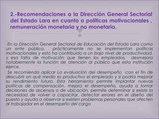 2.-Recomendaciones a la Dirección General Sectorial 
del Estado Lara en cuanto a políticas motivacionales , 
remuneración monetaria y no monetaria. 
 
En la Dirección General Sectorial de Educación del Estado Lara como 
un ente público, prácticamente no se implementan políticas 
motivacionales y esto ha contribuido a un bajo nivel de productividad, 
y esa falta de motivación que tienen los empleados, desmejora 
notablemente la función de atención al público que esta institución 
ejerce. 
Se recomienda aplicar La evaluación del desempeño con el fin de 
descubrir en qué medio es productivo el empleado y si podría mejorar 
su rendimiento futuro. Esta herramienta permite implantar nuevas 
políticas de compensación, mejora el desempeño, ayuda a tomar 
decisiones de ascensos o de ubicación, permite determinar si existe la 
necesidad de volver a capacitar, detectar errores en el diseño del 
puesto y ayuda a observar si existen problemas personales que afecten 
al trabajador en el desempeño del cargo 
 
