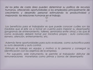 Así los jefes de cada área pueden determinar su política de recursos 
humanos, ofreciendo oportunidades a los empleados principalmente de 
crecimiento y desarrollo personal estimulando la productividad y 
mejorando las relaciones humanas en el trabajo. 
 
Los beneficios para el trabajador es que puede conocer cuáles son las 
medidas que el jefe va a tomar en cuenta para mejorar su desempeño 
(programas de entrenamiento, talleres, seminarios entre otros) y las que él 
como evaluado deberá tomar por iniciativa propia : auto corrección, 
esmero, atención, entrenamiento, etc. 
Además tiene oportunidades para auto evaluarse, como autocrítica para 
su auto desarrollo y auto control. 
Estimula el trabajo en equipo y motiva a la persona y conseguir su 
identificación con los objetivos de la empresa. 
 Por supuesto, este instrumento, le permite al trabajador disfrutar de 
remuneraciones monetarias como primas y bonos de desempeño 
 