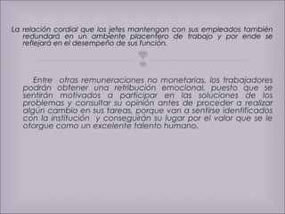 La relación cordial que los jefes mantengan con sus empleados también 
redundará en un ambiente placentero de trabajo y por ende se 
reflejará en el desempeño de sus función. 
 
Entre otras remuneraciones no monetarias, los trabajadores 
podrán obtener una retribución emocional, puesto que se 
sentirán motivados a participar en las soluciones de los 
problemas y consultar su opinión antes de proceder a realizar 
algún cambio en sus tareas, porque van a sentirse identificados 
con la institución y conseguirán su lugar por el valor que se le 
otorgue como un excelente talento humano. 
 