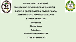 UNIVERSIDAD DE PANAMÁ
FACULTAD DE CIENCIAS DE LA EDUCACIÓN
ESCUELA DOCENCIA MEDIA DIVERSIFICADA
SEMINARIO USO Y MANEJO DE LA VOZ
EXAMEN SEMESTRAL
Estudiante:
Adán Menacho 8-887-2199
13 de diciembre 2021
Profesora:
Silmax Macre
 