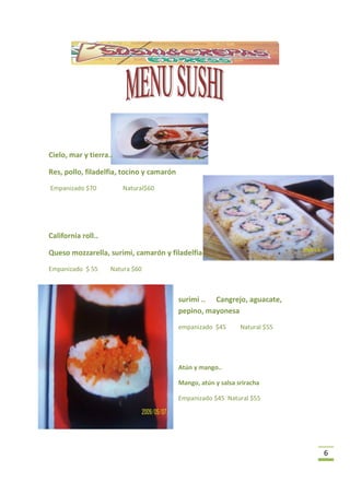Cielo, mar y tierra..

Res, pollo, filadelfia, tocino y camarón
Empanizado $70          Natural$60




California roll..

Queso mozzarella, surimi, camarón y filadelfia.
Empanizado $ 55     Natura $60



                                           surimi .. Cangrejo, aguacate,
                                           pepino, mayonesa
                                           empanizado $45       Natural $55




                                           Atún y mango..

                                           Mango, atún y salsa sriracha

                                           Empanizado $45 Natural $55




                                                                              6
 