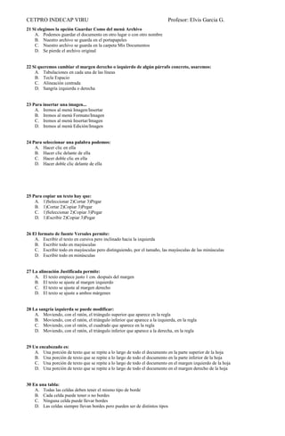 CETPRO INDECAP VIRU Profesor: Elvis Garcia G.
21 Si elegimos la opción Guardar Como del menú Archivo
A. Podemos guardar el documento en otro lugar o con otro nombre
B. Nuestro archivo se guarda en el portapapeles
C. Nuestro archivo se guarda en la carpeta Mis Documentos
D. Se pierde el archivo original
22 Si queremos cambiar el margen derecho o izquierdo de algún párrafo concreto, usaremos:
A. Tabulaciones en cada una de las líneas
B. Tecla Espacio
C. Alineación centrada
D. Sangría izquierda o derecha
23 Para insertar una imagen...
A. Iremos al menú Imagen/Insertar
B. Iremos al menú Formato/Imagen
C. Iremos al menú Insertar/Imagen
D. Iremos al menú Edición/Imagen
24 Para seleccionar una palabra podemos:
A. Hacer clic en ella
B. Hacer clic delante de ella
C. Hacer doble clic en ella
D. Hacer doble clic delante de ella
25 Para copiar un texto hay que:
A. 1)Seleccionar 2)Cortar 3)Pegar
B. 1)Cortar 2)Copiar 3)Pegar
C. 1)Seleccionar 2)Copiar 3)Pegar
D. 1)Escribir 2)Copiar 3)Pegar
26 El formato de fuente Versales permite:
A. Escribir el texto en cursiva pero inclinado hacia la izquierda
B. Escribir todo en mayúsculas
C. Escribir todo en mayúsculas pero distinguiendo, por el tamaño, las mayúsculas de las minúsculas
D. Escribir todo en minúsculas
27 La alineación Justificada permite:
A. El texto empiece justo 1 cm. después del margen
B. El texto se ajuste al margen izquierdo
C. El texto se ajuste al margen derecho
D. El texto se ajuste a ambos márgenes
28 La sangría izquierda se puede modificar:
A. Moviendo, con el ratón, el triángulo superior que aparece en la regla
B. Moviendo, con el ratón, el triángulo inferior que aparece a la izquierda, en la regla
C. Moviendo, con el ratón, el cuadrado que aparece en la regla
D. Moviendo, con el ratón, el triángulo inferior que aparece a la derecha, en la regla
29 Un encabezado es:
A. Una porción de texto que se repite a lo largo de todo el documento en la parte superior de la hoja
B. Una porción de texto que se repite a lo largo de todo el documento en la parte inferior de la hoja
C. Una porción de texto que se repite a lo largo de todo el documento en el margen izquierdo de la hoja
D. Una porción de texto que se repite a lo largo de todo el documento en el margen derecho de la hoja
30 En una tabla:
A. Todas las celdas deben tener el mismo tipo de borde
B. Cada celda puede tener o no bordes
C. Ninguna celda puede llevar bordes
D. Las celdas siempre llevan bordes pero pueden ser de distintos tipos
 