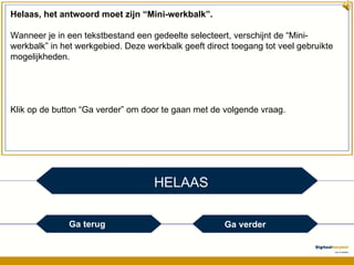 HELAAS Helaas, het antwoord moet zijn “Mini-werkbalk”. Wanneer je in een tekstbestand een gedeelte selecteert, verschijnt de “Mini-werkbalk” in het werkgebied. Deze werkbalk geeft direct toegang tot veel gebruikte mogelijkheden. Klik op de button “Ga verder” om door te gaan met de volgende vraag. Ga terug Ga verder 