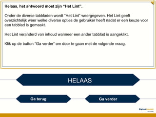 HELAAS Helaas, het antwoord moet zijn “Het Lint”. Onder de diverse tabbladen wordt “Het Lint” weergegeven. Het Lint geeft overzichtelijk weer welke diverse opties de gebruiker heeft nadat er een keuze voor een tabblad is gemaakt. Het Lint veranderd van inhoud wanneer een ander tabblad is aangeklikt. Klik op de button “Ga verder” om door te gaan met de volgende vraag. Ga terug Ga verder 