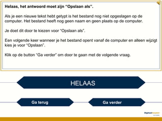 HELAAS Helaas, het antwoord moet zijn “Opslaan als”. Als je een nieuwe tekst hebt getypt is het bestand nog niet opgeslagen op de computer. Het bestand heeft nog geen naam en geen plaats op de computer. Je doet dit door te kiezen voor “Opslaan als”. Een volgende keer wanneer je het bestand opent vanaf de computer en alleen wijzigt kies je voor “Opslaan”. Klik op de button “Ga verder” om door te gaan met de volgende vraag. Ga terug Ga verder 