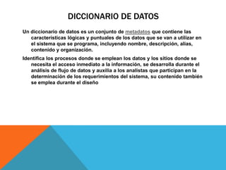 DICCIONARIO DE DATOS
Un diccionario de datos es un conjunto de metadatos que contiene las
características lógicas y puntuales de los datos que se van a utilizar en
el sistema que se programa, incluyendo nombre, descripción, alias,
contenido y organización.
Identifica los procesos donde se emplean los datos y los sitios donde se
necesita el acceso inmediato a la información, se desarrolla durante el
análisis de flujo de datos y auxilia a los analistas que participan en la
determinación de los requerimientos del sistema, su contenido también
se emplea durante el diseño
 
