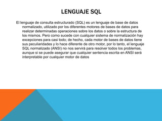 LENGUAJE SQL
El lenguaje de consulta estructurado (SQL) es un lenguaje de base de datos
normalizado, utilizado por los diferentes motores de bases de datos para
realizar determinadas operaciones sobre los datos o sobre la estructura de
los mismos. Pero como sucede con cualquier sistema de normalización hay
excepciones para casi todo; de hecho, cada motor de bases de datos tiene
sus peculiaridades y lo hace diferente de otro motor, por lo tanto, el lenguaje
SQL normalizado (ANSI) no nos servirá para resolver todos los problemas,
aunque si se puede asegurar que cualquier sentencia escrita en ANSI será
interpretable por cualquier motor de datos
 
