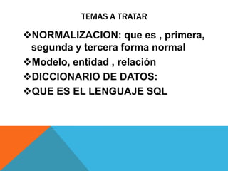 TEMAS A TRATAR
NORMALIZACION: que es , primera,
segunda y tercera forma normal
Modelo, entidad , relación
DICCIONARIO DE DATOS:
QUE ES EL LENGUAJE SQL
 