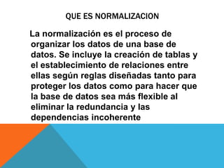 QUE ES NORMALIZACION
La normalización es el proceso de
organizar los datos de una base de
datos. Se incluye la creación de tablas y
el establecimiento de relaciones entre
ellas según reglas diseñadas tanto para
proteger los datos como para hacer que
la base de datos sea más flexible al
eliminar la redundancia y las
dependencias incoherente
 