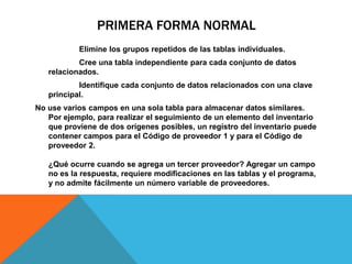 PRIMERA FORMA NORMAL
Elimine los grupos repetidos de las tablas individuales.
Cree una tabla independiente para cada conjunto de datos
relacionados.
Identifique cada conjunto de datos relacionados con una clave
principal.
No use varios campos en una sola tabla para almacenar datos similares.
Por ejemplo, para realizar el seguimiento de un elemento del inventario
que proviene de dos orígenes posibles, un registro del inventario puede
contener campos para el Código de proveedor 1 y para el Código de
proveedor 2.
¿Qué ocurre cuando se agrega un tercer proveedor? Agregar un campo
no es la respuesta, requiere modificaciones en las tablas y el programa,
y no admite fácilmente un número variable de proveedores.
 