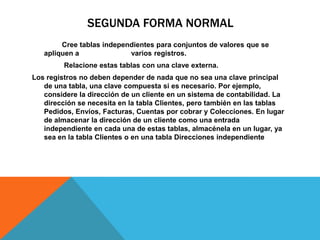 SEGUNDA FORMA NORMAL
Cree tablas independientes para conjuntos de valores que se
apliquen a varios registros.
Relacione estas tablas con una clave externa.
Los registros no deben depender de nada que no sea una clave principal
de una tabla, una clave compuesta si es necesario. Por ejemplo,
considere la dirección de un cliente en un sistema de contabilidad. La
dirección se necesita en la tabla Clientes, pero también en las tablas
Pedidos, Envíos, Facturas, Cuentas por cobrar y Colecciones. En lugar
de almacenar la dirección de un cliente como una entrada
independiente en cada una de estas tablas, almacénela en un lugar, ya
sea en la tabla Clientes o en una tabla Direcciones independiente
 