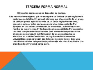 TERCERA FORMA NORMAL
Elimine los campos que no dependan de la clave.
Los valores de un registro que no sean parte de la clave de ese registro no
pertenecen a la tabla. En general, siempre que el contenido de un grupo
de campos pueda aplicarse a más de un único registro de la tabla,
considere colocar estos campos en una tabla independiente. Por
ejemplo, en una tabla Contratación de empleados, puede incluirse el
nombre de la universidad y la dirección de un candidato. Pero necesita
una lista completa de universidades para enviar mensajes de correo
electrónico en grupo. Si la información de las universidades se
almacena en la tabla Candidatos, no hay forma de enumerar las
universidades que no tengan candidatos en ese momento. Cree una
tabla Universidades independiente y vincúlela a la tabla Candidatos con
el código de universidad como clave.
 