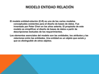 MODELO ENTIDAD RELACIÓN
El modelo entidad-relación (E-R) es uno de los varios modelos
conceptuales existentes para el diseño de bases de datos. Fue
inventado por Peter Chen en los años setenta. El propósito de este
modelo es simplificar el diseño de bases de datos a partir de
descripciones textuales de los requerimientos.
Los elementos esenciales del modelo son las entidades, los atributos y las
relaciones entre las entidades. Una entidad es un objeto que existe y
que es distinguible de otros objetos.
 