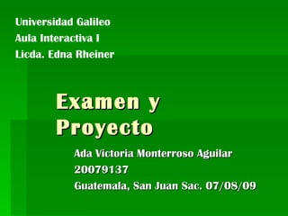 Examen y Proyecto Ada Victoria Monterroso Aguilar 20079137 Guatemala, San Juan Sac. 07/08/09 Universidad Galileo Aula Interactiva I Licda. Edna Rheiner  