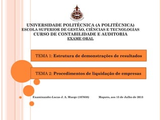 UNIVERSIDADE POLITÉCNICA (A POLITÉCNICA)
ESCOLA SUPERIOR DE GESTÃO, CIÊNCIAS E TECNOLOGIAS
CURSO DE CONTABILIDADE E AUDITORIA
EXAME ORAL
Examinando:-Lucas J. A. Muege (107638) Maputo, aos 15 de Julho de 2013
TEMA 1: Estrutura de demonstrações de resultados
TEMA 2: Procedimentos de liquidação de empresas
 