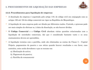 2. PROCEDIMENTOS DE LIQUIDAÇÃO DAS EMPRESAS
2.2.2. Procedimentos para liquidação de empresas
 A dissolução da empresa é suportada pelo artigo 119, do código civil em conjugação com os
artigos 192 até 194 do código comercial em vigor na República de Moçambique.
 A liquidação de uma empresa pode ser ditada por diferentes razões. Contudo, o processo pode
ser mais simples de efectuar se, à data da dissolução, se não houver dívidas.
 O Código Comercial e o Código Civil abordam várias questões relacionadas com a
liquidação de sociedades comerciais, daí que é considerado bastante vasto e os seus
ensinamentos devem ser aprendidos.
 A liquidação termina com a partilha, onde são eliminadas as contas da Classe 5 – Capital
Próprio, pagamentos do passivo e aos sócios quando houver resultados a seu favor, caso
contrário, estes serão devedores e que se resume em:
a). Realização do activo;
b). Pagamento do passivo;
c). Partilha do remanescente
10
 