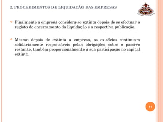  Finalmente a empresa considera-se extinta depois de se efectuar o
registo do encerramento da liquidação e a respectiva publicação.
 Mesmo depois de extinta a empresa, os ex-sócios continuam
solidariamente responsáveis pelas obrigações sobre o passivo
restante, também proporcionalmente à sua participação no capital
extinto.
 
2. PROCEDIMENTOS DE LIQUIDAÇÃO DAS EMPRESAS
11
 