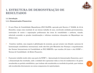 1. ESTRUTURA DE DEMONSTRAÇÃO DE
RESULTADOS
1.1. Introdução
1.1.1. Demonstrações Financeiras
 O novo Plano de Contabilidade Moçambicano (PGC-Nirf/PE), aprovado pelo Decreto nº 70/2009, de 22 de
Dezembro, surgiu como resultado de um intenso trabalho de anos, envolvendo entidades governamentais,
instituições de ensino e organizações profissionais das áreas de contabilidade e auditoria, visando,
sobretudo acomodar as grandes transformações e reformas económicas alcançadas em Moçambique nos
últimos anos.
 Constitui, também, uma resposta à globalização da economia, que por arrasto vem ditando o processo de
harmonização contabilística internacional, tendo sido feito pelo Ministério das Finanças o enquadramento
das Normas Internacionais de Contabilidade ao PGC-NIRF/PE o que resultou 28 (vinte e oito) NCRF`s –
Normas de Contabilidade e de Relato Financeiro.
 O presente trabalho incide sobre uma parte da NCRF 1 – Apresentação de demonstrações financeiras, que é
a demonstração dos resultados, onde a entidade deve apresentar todos os itens de rendimentos e de gastos
reconhecidos no período contabilístico, quer tenham sido reconhecidos no resultado do período, quer tenham
sido reconhecidos directamente em outras componentes do capital próprio.
2
 