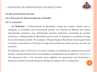 1. ESTRUTURA DE DEMONSTRAÇÃO DE RESULTADOS
1.2. Desenvolvimento do tema
1.2.1. Estrutura de demonstração de resultados
1.2.1.1. Conceitos
a). Definição - A Demonstração de Resultados é mapa que mostra a forma como se
atingiram os resultados num determinado período. Ao contrário do Balanço que mostra
determinadas grandezas num determinado momento (incluindo acumulados de períodos
anteriores), a Demonstração de Resultados mostra como se formaram os resultados ao longo
de um determinado período. Por exemplo, a Demonstração de Resultados mostra quais foram
os Custos e quais foram os Proveitos ao longo desse período de tempo (um ano, um mês, um
semestre).
Da diferença entre os Proveitos e os Custos resultam os resultados da empresa nesse mesmo
período, existindo diversos níveis de resultados, nomeadamente operacionais (6.1 a 6.8 e 7.1 a
7.6); financeiros (6.9 e 7.8); correntes (soma algébrica de operacionais com financeiros) e
finalmente líquido do período (depois da dedução do imposto sobre o rendimento).
4
 