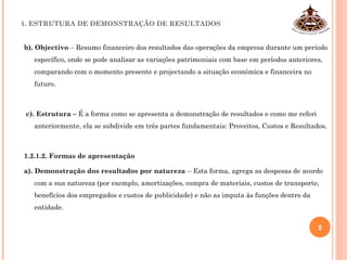 1. ESTRUTURA DE DEMONSTRAÇÃO DE RESULTADOS
b). Objectivo – Resumo financeiro dos resultados das operações da empresa durante um período
específico, onde se pode analisar as variações patrimoniais com base em períodos anteriores,
comparando com o momento presente e projectando a situação económica e financeira no
futuro.
c). Estrutura – É a forma como se apresenta a demonstração de resultados e como me referi
anteriormente, ela se subdivide em três partes fundamentais: Proveitos, Custos e Resultados.
1.2.1.2. Formas de apresentação
a). Demonstração dos resultados por natureza – Esta forma, agrega as despesas de acordo
com a sua natureza (por exemplo, amortizações, compra de materiais, custos de transporte,
benefícios dos empregados e custos de publicidade) e não as imputa às funções dentro da
entidade.
5
 