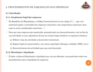 2. PROCEDIMENTOS DE LIQUIDAÇÃO DAS EMPRESAS
2.1. Introdução
2.1.1. Surgimento legal das empresas
 Na República de Moçambique, o Código Comercial prevê no seu artigo nº1 “… que a lei
comercial regula a actividade das empresas comerciais e dos empresários comerciais, bem
como os actos considerados comerciais …”.
 Para que uma empresa seja constituída, passando pelo seu desenvolvimento e até ao fim da
sua actividade os seus signatários devem nos termos legais obedecer os seguintes trâmites:
a). Definir o tipo da actividade a desenvolver (estatutos);
b). Registo legal na conservatória e em outras repartições (finanças, trabalho, INSS e etc.);
c). Desenvolvimento da actividade para que está licenciado.
2.1.2. Dissolução e liquidação
 É sobre a alínea d) Dissolução e liquidação que vou-me debruçar, com particular realce nos
procedimentos para a liquidação de empresas.
8
 