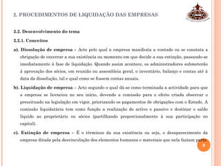 2. PROCEDIMENTOS DE LIQUIDAÇÃO DAS EMPRESAS
2.2. Desenvolvimento do tema
2.2.1. Conceitos
a). Dissolução de empresa – Acto pelo qual a empresa manifesta a vontade ou se constata a
obrigação de encerrar a sua existência ou momento em que decide a sua extinção, passando-se
imediatamente à fase de liquidação. Quando assim acontece, os administradores submeterão
à aprovação dos sócios, em reunião ou assembleia geral, o inventário, balanço e contas até à
data da dissolução, tal e qual como se fossem contas anuais.
b). Liquidação de empresa – Acto segundo o qual dá-se como terminada a actividade para que
a empresa se licenciou no seu início, devendo a comissão para o efeito criada observar o
preceituado na legislação em vigor, priorizando os pagamentos de obrigações com o Estado. A
comissão liquidatária tem como função a realização do activo o passivo e destinar o saldo
líquido ao proprietário ou sócios (partilhando proporcionalmente à sua participação no
capital).
c). Extinção de empresa – É o términus da sua existência ou seja, o desaparecimento da
empresa ditada pela desvinculação dos elementos humanos e materiais que nela faziam parte.
9
 