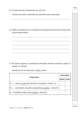 Transporte
Atransportar
Prova 41/1.ª F./Cad. 1 • Página 12/ 16
5.  O coaxar das rãs é comparado a um outro som.
Transcreve do texto a expressão que apresenta essa comparação.
________________________________________________________________________________________________________________
6.  Explica, por palavras tuas, a importância da rapariguinha da cozinha no desenrolar
da ação desta história.
________________________________________________________________________________________________________________
________________________________________________________________________________________________________________
________________________________________________________________________________________________________________
________________________________________________________________________________________________________________
________________________________________________________________________________________________________________
7.  No quadro seguinte, as expressões sublinhadas permitem localizar as ações no
espaço ou no tempo.
Assinala com X, em cada linha, a opção correta.
Expressões
Informação
Espaço Tempo
A – «... vieram um dia parar às mãos do Imperador.» (linhas 1-2)
B – «... encontraram uma pobre rapariguinha na cozinha…» (linha 27)
C – «Coaxaram então as rãs no charco.» (linha 39)
 