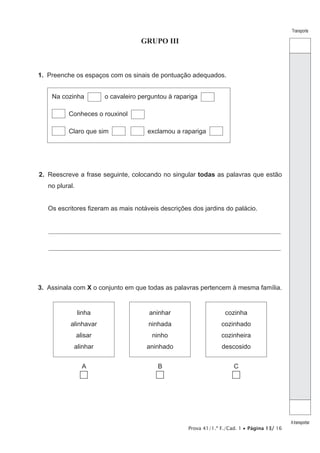 Prova 41/1.ª F./Cad. 1 • Página 13/ 16
Transporte
Atransportar
GRUPO III
1.  Preenche os espaços com os sinais de pontuação adequados.
Na cozinha o cavaleiro perguntou à rapariga
Conheces o rouxinol
Claro que sim exclamou a rapariga
2.  Reescreve a frase seguinte, colocando no singular todas as palavras que estão
no plural.
Os escritores fizeram as mais notáveis descrições dos jardins do palácio.
________________________________________________________________________________________________________________
________________________________________________________________________________________________________________
3.  Assinala com X o conjunto em que todas as palavras pertencem à mesma família.
linha
alinhavar
alisar
alinhar
aninhar
ninhada
ninho
aninhado
cozinha
cozinhado
cozinheira
descosido
A B C
 
