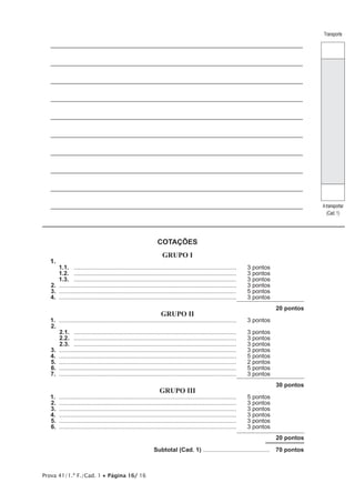 Prova 41/1.ª F./Cad. 1 • Página 16/ 16
____________________________________________________________________________
____________________________________________________________________________
____________________________________________________________________________
____________________________________________________________________________
____________________________________________________________________________
____________________________________________________________________________
____________________________________________________________________________
____________________________________________________________________________
____________________________________________________________________________
____________________________________________________________________________
COTAÇÕES
GRUPO I
1.	
1.1.	 ...................................................................................................	 3 pontos
1.2.	 ...................................................................................................	 3 pontos
1.3.	 ...................................................................................................	 3 pontos
2.	............................................................................................................	 3 pontos
3.	............................................................................................................	 5 pontos
4.	............................................................................................................	 3 pontos
20 pontos
GRUPO II
1.	............................................................................................................	 3 pontos
2.	
2.1.	 ...................................................................................................	 3 pontos
2.2.	 ...................................................................................................	 3 pontos
2.3.	 ...................................................................................................	 3 pontos
3.	............................................................................................................	 3 pontos
4.	............................................................................................................	 5 pontos
5.	............................................................................................................	 2 pontos
6.	............................................................................................................	 5 pontos
7.	............................................................................................................	 3 pontos
30 pontos
GRUPO III
1.	............................................................................................................	 5 pontos
2.	............................................................................................................	 3 pontos
3.	............................................................................................................	 3 pontos
4.	............................................................................................................	 3 pontos
5.	............................................................................................................	 3 pontos
6.	............................................................................................................	 3 pontos
20 pontos
	 Subtotal (Cad. 1) .........................................  70 pontos
Transporte
Atransportar
(Cad. 1)
 