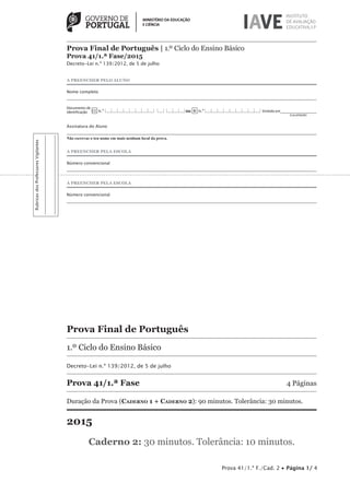 Prova Final de Português | 1.º Ciclo do Ensino Básico
Prova 41/1.ª Fase/2015
Decreto-Lei n.º 139/2012, de 5 de julho
Prova 41/1.ª F./Cad. 2 • Página 1/ 4
A PREENCHER PELO ALUNO
Nome completo
Documento de
identificação CC n.º |___|___|___|___|___|___|___|___| |___| |___|___|___|ou BI n.º |___|___|___|___|___|___|___|___|___| Emitido em___________________
	 (Localidade)
Assinatura do Aluno
Não escrevas o teu nome em mais nenhum local da prova.
A PREENCHER PELA ESCOLA
Número convencional
A PREENCHER PELA ESCOLA
Número convencional
Prova Final de Português
1.º Ciclo do Ensino Básico
Decreto-Lei n.º 139/2012, de 5 de julho
Prova 41/1.ª Fase	 4 Páginas
Duração da Prova (Caderno 1 + Caderno 2): 90 minutos. Tolerância: 30 minutos.
2015
Caderno 2: 30 minutos. Tolerância: 10 minutos.
RubricasdosProfessoresVigilantes
 