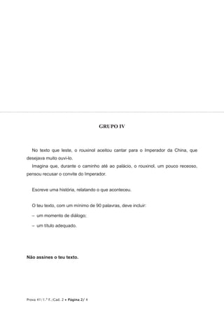 Prova 41/1.ª F./Cad. 2 • Página 2/ 4
GRUPO IV
No texto que leste, o rouxinol aceitou cantar para o Imperador da China, que
desejava muito ouvi-lo.
Imagina que, durante o caminho até ao palácio, o rouxinol, um pouco receoso,
pensou recusar o convite do Imperador.
Escreve uma história, relatando o que aconteceu.
O teu texto, com um mínimo de 90 palavras, deve incluir:
–  um momento de diálogo;
–  um título adequado.
Não assines o teu texto.
 
