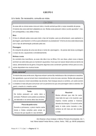 Prova 41/1.ª F./Cad. 1 • Página 4/ 16
GRUPO I
Lê o texto. Se necessário, consulta as notas.
As Aves
As aves são os únicos seres vivos em todo o mundo animal que têm o corpo revestido de penas.
A maioria das aves está bem adaptada ao voo. Muitas aves possuem vista e ouvido apurados1, mas,
em contrapartida, o seu olfato é fraco.
Bico
O bico é utilizado pelas aves para todo o tipo de funções: para se alimentarem, para ajeitarem a
plumagem, para fazerem o ninho e para afastarem os predadores2. A forma do bico está relacionada
com o tipo de alimentação praticado pela ave.
Plumagem
Ao conjunto de penas de uma ave dá-se o nome de «plumagem». As penas são leves e protegem
o corpo da ave, aquecendo-o simultaneamente.
Ninhos e ovos
Ao contrário dos mamíferos, as aves não dão à luz os filhos. Em vez disso, põem ovos e depois
aninham-se sobre eles para os manterem aquecidos. A ave que vai nascer desenvolve-se dentro da
casca, alimentando-se da gema. Enquanto algumas aves constroem grandes ninhos para os ovos,
outras depositam-nos noutros locais.
Aves canoras3
Amaioria das aves emite sons.Algumas entoam cantos tão melodiosos e tão complexos e assobios
tão agradáveis, que se tornam bem merecedoras do nome de aves canoras. Muitas são pequenas
e de cor escura e vivem escondidas nas árvores. Num bosque escuro e sombrio, um canto sonoro
e cristalino é mais útil para comunicar com os parceiros do que uma plumagem clara e colorida. Em
geral, o macho é o mestre cantor.
Tordo
Os tordos possuem um canto claro e
animado. Preferem como poleiro as antenas
de televisão e os ramos altos das árvores.
Pisco-de-peito-ruivo
Durante a primavera, o pisco macho canta
doces e tristes canções para avisar os
intrusos de que aquele é o seu território.
Rouxinol
Muitos afirmam que não há canto
mais belo do que o do rouxinol, que
inspirou muitos poetas e músicos
através dos tempos. O rouxinol canta
tanto à noite como durante o dia,
embora se dê mais por ele durante
a noite.
Ann Kramer e Sue Unstead, A Minha Primeira Enciclopédia, Vol. 1,
trad. Maria Isabel Freitas Morna, Lisboa, Verbo, 1992, pp. 88-90 (adaptado)
5
10
15
20
25
30
35
 