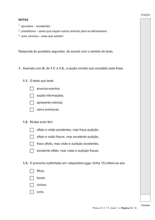 Prova 41/1.ª F./Cad. 1 • Página 5/ 16
NOTAS
1  apurados – excelentes.
2  predadores – seres que caçam outros animais para se alimentarem.
3  aves canoras – aves que cantam.
Responde às questões seguintes, de acordo com o sentido do texto.
1.  Assinala com X, de 1.1. a 1.3., a opção correta que completa cada frase.
1.1.  O texto que leste
…… anuncia eventos.
…… expõe informações.
…… apresenta notícias.
…… narra aventuras.
1.2.  Muitas aves têm
…… olfato e visão excelentes, mas fraca audição.
…… olfato e visão fracos, mas excelente audição.
…… fraco olfato, mas visão e audição excelentes.
…… excelente olfato, mas visão e audição fracas.
1.3.  O pronome sublinhado em «depositam-nos» (linha 15) refere-se aos
…… filhos.
…… locais.
…… ninhos.
…… ovos.
COTAÇÕES
Atransportar
 
