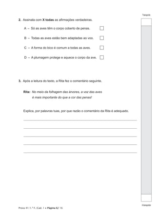 Transporte
Atransportar
Prova 41/1.ª F./Cad. 1 • Página 6/ 16
2.  Assinala com X todas as afirmações verdadeiras.
A  –  Só as aves têm o corpo coberto de penas.
B  –  Todas as aves estão bem adaptadas ao voo.
C  –  A forma do bico é comum a todas as aves.
D  –  A plumagem protege e aquece o corpo da ave.
3.  Após a leitura do texto, a Rita fez o comentário seguinte.
Rita:  No meio da folhagem das árvores, a voz das aves
é mais importante do que a cor das penas!
Explica, por palavras tuas, por que razão o comentário da Rita é adequado.
________________________________________________________________________________________________________________
________________________________________________________________________________________________________________
________________________________________________________________________________________________________________
________________________________________________________________________________________________________________
________________________________________________________________________________________________________________
 